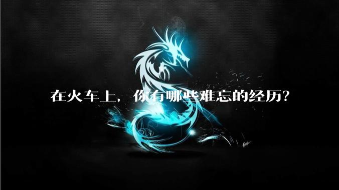 在火车上，你有哪些难忘的经历？