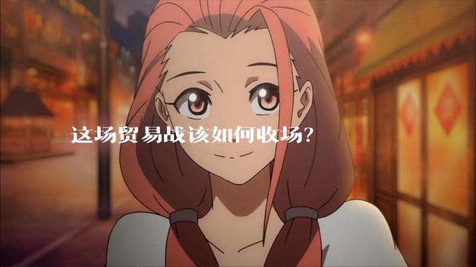 这场贸易战该如何收场？
