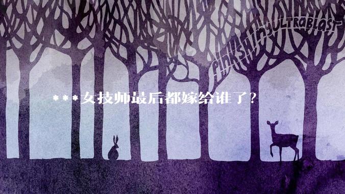 ***女技师最后都嫁给谁了？