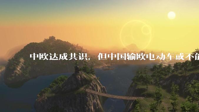 中欧达成共识，但中国输欧电动车或不能低于29万，29万的车在欧洲有竞争力吗？