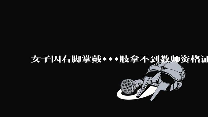 女子因右脚掌戴***肢拿不到教师资格证，当地教体局回应「教师义务不只是上台讲四十分钟课」，这个规定合理吗？