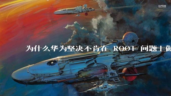 为什么华为坚决不肯在 ROOT 问题上做出让步？