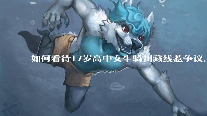 如何看待17岁高中女生骑川藏线惹争议，网友质疑其涉嫌弄虚作***？