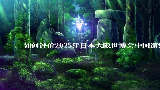 如何评价2025年日本大阪世博会中国馆凭借中式美学领先东道主？