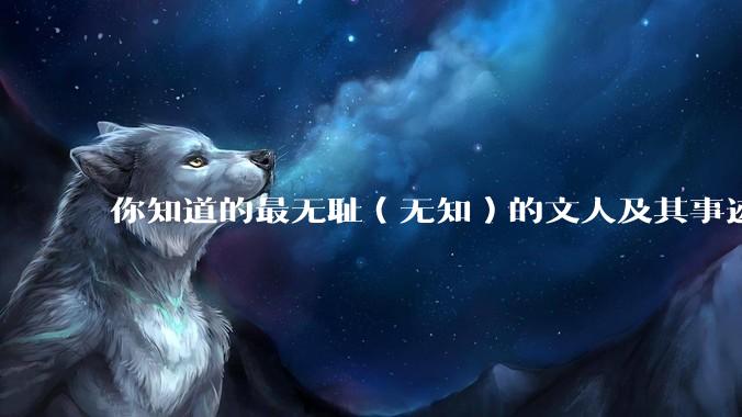 你知道的最无耻（无知）的文人及其事迹是什么？