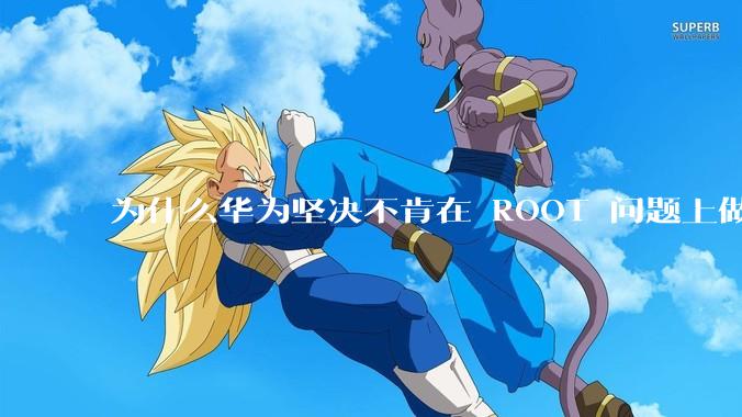 为什么华为坚决不肯在 ROOT 问题上做出让步？