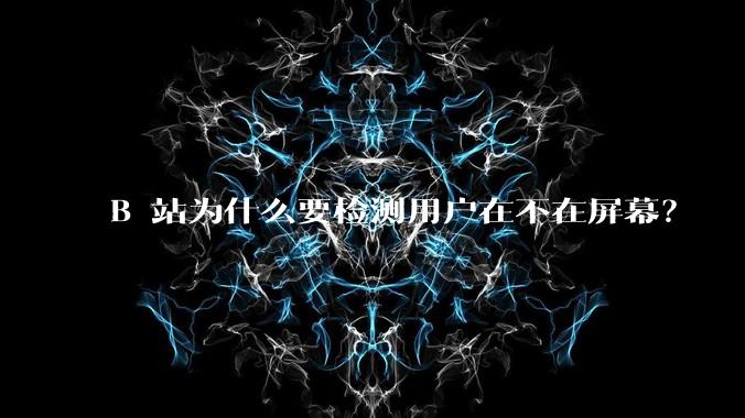 B 站为什么要检测用户在不在屏幕？