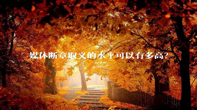 媒体断章取义的水平可以有多高？