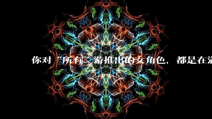 你对“所有二游推出的女角色，都是在满足男玩家的性幻想！”这句话怎么看？