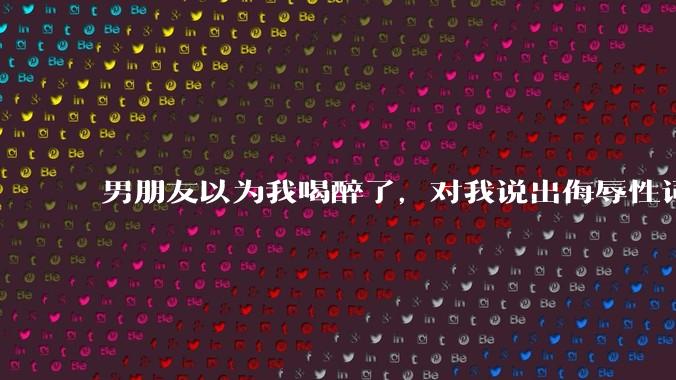 男朋友以为我喝醉了，对我说出侮辱性词汇，我该怎么办？