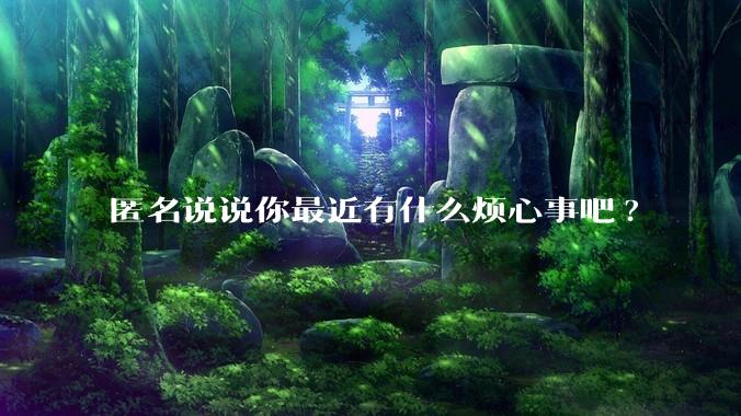 匿名说说你最近有什么烦心事吧?
