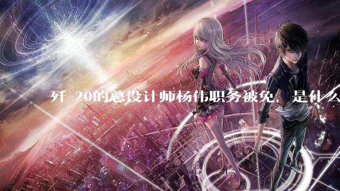 歼-20的总设计师杨伟职务被免，是什么情况？